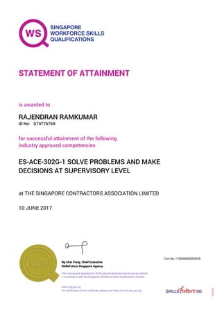 at THE SINGAPORE CONTRACTORS ASSOCIATION LIMITED
is awarded to
10 JUNE 2017
for successful attainment of the following
industry approved competencies
ES-ACE-302G-1 SOLVE PROBLEMS AND MAKE
DECISIONS AT SUPERVISORY LEVEL
RAJENDRAN RAMKUMAR
G7477676RID No:
STATEMENT OF ATTAINMENT
SkillsFuture Singapore Agency
170000000354355
www.ssg.gov.sg
The training and assessment of the abovementioned learner are accredited
in accordance with the Singapore Workforce Skills Qualifications System.
Ng Cher Pong, Chief Executive
Cert No.
SOA-001
For verification of this certificate, please visit https://e-cert.ssg.gov.sg
 