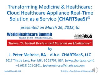 Transforming Medicine & Healthcare:
Cloud Healthcare Appliance Real-Time
Solution as a Service (CHARTSaaS)©
presented on March 26, 2018, to
by
J. Peter Melrose, BA – d.b.a. CHARTSaaS, LLC
5017 Thistle Lane, Fort Mill, SC 29707, USA (www.chartsaas.com)
+1 (612) 201-2301, jpetermelrose@chartsaas.com
Revised March 16, 2018 © 2018 by J. Peter Melrose. All rights reserved. 1
 