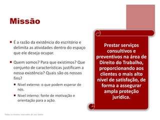 Missão
 É a razão da existência do escritório e
delimita as atividades dentro do espaço
que ele deseja ocupar.
 Quem somos? Para que existimos? Que
conjunto de características justificam a
nossa existência? Quais são os nossos
fins?
 Nível externo: o que podem esperar de
nós.
 Nível interno: fonte de motivação e
orientação para a ação.
Todos os direitos reservados @ Lara Selem.
Prestar serviços
consultivos e
preventivos na área de
Direito do Trabalho,
proporcionando aos
clientes o mais alto
nível de satisfação, de
forma a assegurar
ampla proteção
jurídica.
 