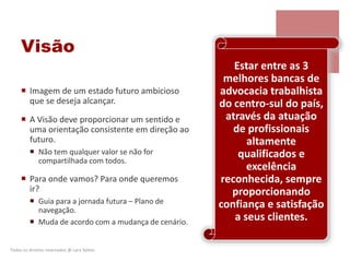 Visão
 Imagem de um estado futuro ambicioso
que se deseja alcançar.
 A Visão deve proporcionar um sentido e
uma orientação consistente em direção ao
futuro.
 Não tem qualquer valor se não for
compartilhada com todos.
 Para onde vamos? Para onde queremos
ir?
 Guia para a jornada futura – Plano de
navegação.
 Muda de acordo com a mudança de cenário.
Todos os direitos reservados @ Lara Selem.
Estar entre as 3
melhores bancas de
advocacia trabalhista
do centro-sul do país,
através da atuação
de profissionais
altamente
qualificados e
excelência
reconhecida, sempre
proporcionando
confiança e satisfação
a seus clientes.
 
