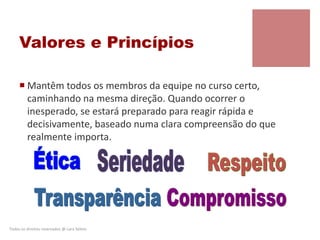 Valores e Princípios
 Mantêm todos os membros da equipe no curso certo,
caminhando na mesma direção. Quando ocorrer o
inesperado, se estará preparado para reagir rápida e
decisivamente, baseado numa clara compreensão do que
realmente importa.
Todos os direitos reservados @ Lara Selem.
 
