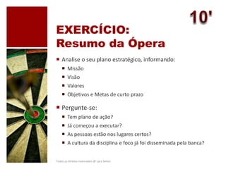 EXERCÍCIO:
Resumo da Ópera
 Analise o seu plano estratégico, informando:
 Missão
 Visão
 Valores
 Objetivos e Metas de curto prazo
 Pergunte-se:
 Tem plano de ação?
 Já começou a executar?
 As pessoas estão nos lugares certos?
 A cultura da disciplina e foco já foi disseminada pela banca?
Todos os direitos reservados @ Lara Selem.
 