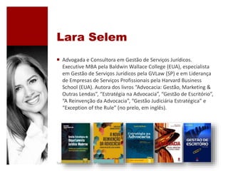Lara Selem
 Advogada e Consultora em Gestão de Serviços Jurídicos.
Executive MBA pela Baldwin Wallace College (EUA), especialista
em Gestão de Serviços Jurídicos pela GVLaw (SP) e em Liderança
de Empresas de Serviços Profissionais pela Harvard Business
School (EUA). Autora dos livros “Advocacia: Gestão, Marketing &
Outras Lendas”, “Estratégia na Advocacia”, “Gestão de Escritório”,
“A Reinvenção da Advocacia”, “Gestão Judiciária Estratégica” e
“Exception of the Rule” (no prelo, em inglês).
Todos os direitos reservados @ Lara Selem.
 