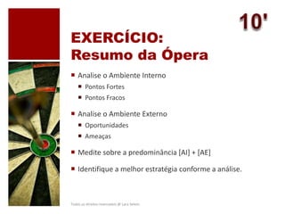 EXERCÍCIO:
Resumo da Ópera
 Analise o Ambiente Interno
 Pontos Fortes
 Pontos Fracos
 Analise o Ambiente Externo
 Oportunidades
 Ameaças
 Medite sobre a predominância [AI] + [AE]
 Identifique a melhor estratégia conforme a análise.
Todos os direitos reservados @ Lara Selem.
 
