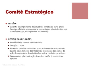 Comitê Estratégico
 MISSÃO:
 Garantir o cumprimento dos objetivos e metas de curto prazo
(manter o foco) e acompanhar a execução das atividades dos sub-
comitês (escopo, cronograma e orçamento).
 ROTINA DAS REUNIÕES:
 Periodicidade: mensal – definir datas.
 Duração: 1 hora.
 Pauta das reuniões ordinárias: ouvir os líderes dos sub-comitês
quanto ao andamento dos trabalhos; atualização dos planos de
ação; levantamento dos obstáculos; aplicar medidas corretivas.
 Documentos: planos de ação dos sub-comitês, documentos a
aprovar.
Todos os direitos reservados @ Lara Selem.
 