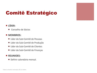 Comitê Estratégico
 LÍDER:
 Conselho de Sócios
 MEMBROS:
 Líder do Sub-Comitê de Pessoas
 Líder do Sub-Comitê de Produção
 Líder do Sub-Comitê de Clientes
 Líder do Sub-Comitê de Finanças
 REUNIOES:
 Definir calendário mensal.
Todos os direitos reservados @ Lara Selem.
 