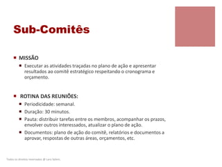 Sub-Comitês
 MISSÃO
 Executar as atividades traçadas no plano de ação e apresentar
resultados ao comitê estratégico respeitando o cronograma e
orçamento.
 ROTINA DAS REUNIÕES:
 Periodicidade: semanal.
 Duração: 30 minutos.
 Pauta: distribuir tarefas entre os membros, acompanhar os prazos,
envolver outros interessados, atualizar o plano de ação.
 Documentos: plano de ação do comitê, relatórios e documentos a
aprovar, respostas de outras áreas, orçamentos, etc.
Todos os direitos reservados @ Lara Selem.
 