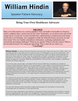 William Hindin
Speaker-Patient Advocacy
Being Your Own Healthcare Advocate
William Hindin is a Musical Director/Performer who has lived in New York City since 1978. In 2011, he
unexpectedly had to step away from his career to return to the Midwest to care for his ailing father, and
then remained to care for his elderly mother until her passing in 2015. During the intervening years he
learned (in many cases the “hard” way), the complexities our health care system. He became a strong
advocate for his mother in her final years, interfacing and leading a valuable team of doctors, nurses,
health care agencies, therapists, Medicare representatives, social workers, case managers, rehabilitation
facilities and hospice agencies.
For over ten years, he has been a volunteer with the Immune Deficiency Foundation as a patient of
Primary Immune Deficiency Disease. He has participated in many aspects of volunteerism and advocacy
including patient education, peer-to-peer support and counseling, in-person lobbying of national
representatives in Washington D.C., speaking at Plasma Center organization meetings, meeting donors
and staff at Blood Donation Centers, speaking at educational seminars directed to medical staffs
increasing awareness of Primary Immune Deficiency Disease, participation in NY Gubernatorial and NYC
Mayoral awareness Proclamations, and organizing and creating entertainment for four IDF National
Conferences.
As a result of his journey, Mr. Hindin is a passionate and educated consumer of healthcare who is focused
on imparting positive and empowering attitudes to fellow caregivers and healthcare consumers. His
communication style consists of helpful information, humor, anecdotal examples of advocacy, and the
warmth of someone who has “been there” through the challenges that we all face dealing in today’s
healthcare environment.
His more than 35 years performing before large audiences gives him the ability to communicate
comfortably with his audiences in a very personal way.
At the end of each presentation and workshop, participants will feel empowered and confident in making
decisions regarding their own health care management. They will feel that they have the tools to answer
the important questions they have in the current complex healthcare environment.
THE ISSUE
Many of us find ourselves in a serious quandary when our health or the health of a friend or
relative suddenly takes a serious turn for the worse. Sometimes, we are thrown into end-of-life
caregiving for a loved one. In such stressful times, administering to medical and social needs
can become overwhelming. Am I equipped to make the informed choices necessary on such
short notice? How do I handle contradictory information, confusing explanations and
emotionally devastating challenges? What are my options? Which is the best choice? What is
the best path forward? Am I doing the right thing? Who is there for me when I cry,
“ I need help!”
 