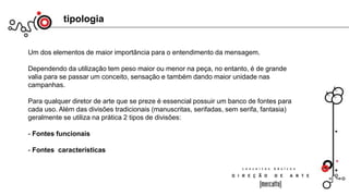 tipologia
Um dos elementos de maior importância para o entendimento da mensagem.
Dependendo da utilização tem peso maior ou menor na peça, no entanto, é de grande
valia para se passar um conceito, sensação e também dando maior unidade nas
campanhas.
Para qualquer diretor de arte que se preze é essencial possuir um banco de fontes para
cada uso. Além das divisões tradicionais (manuscritas, serifadas, sem serifa, fantasia)
geralmente se utiliza na prática 2 tipos de divisões:
- Fontes funcionais
- Fontes características
 