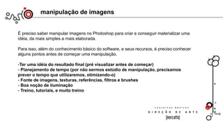 manipulação de imagens
É preciso saber manipular imagens no Photoshop para criar e conseguir materializar uma
idéia, da mais simples a mais elaborada.
Para isso, além do conhecimento básico do software, e seus recursos, é preciso conhecer
alguns pontos antes de começar uma manipulação.
-Ter uma idéia do resultado final (pré visualizar antes de começar)
- Planejamento de tempo (por não sermos estúdio de manipulação, precisamos
prever o tempo que utilizaremos, otimizando-o)
- Fonte de imagens, texturas, referências, filtros e brushes
- Boa noção de iluminação
- Treino, tutoriais, e muito treino
 