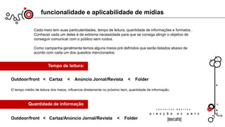 Cada meio tem suas particularidades, tempo de leitura, quantidade de informações e formatos .
Conhecer cada um deles é de extrema necessidade para que se consiga atingir o objetivo de
conseguir comunicar com o público sem ruídos.
Como campanha geralmente temos alguns meios pré definidos que serão listados abaixo de
acordo com cada um dos quesitos mencionados:
funcionalidade e aplicabilidade de mídias
Tempo de leitura:
Outdoor/front < Cartaz < Anúncio Jornal/Revista < Folder
O tempo médio de leitura dos meios, influencia diretamente no próximo item, quantidade de informação.
Quantidade de informação
Outdoor/front < Cartaz/Anúncio Jornal/Revista < Folder
 