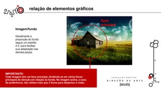 relação de elementos gráficos
Imagem/fundo
Geralmente a
proporção do fundo
segue um padrão
4:3, para facilitar
sua adaptação nas
demais peças.
IMPORTANTE:
Toda imagem tem um foco principal, dividindo-se em vários focos
principais de atenção em relação ao fundo. Na imagem acima, a casa.
De preferência, não utilizar mais que 2 focos para dispersar a visão;
foco
principal
 