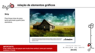 relação de elementos gráficos
Strip
Para limpar área da peça,
tanto para texto quanto para
assinatura.
IMPORTANTE:
Toda imagem tem um foco principal, dividindo-se em vários focos
principais de atenção em relação ao funo. Na imagem acima, a casa.
De preferência, não utilizar mais que 2 focos para dispersar a visão;
IMPORTANTE:
Evite utilizar strip em peças sem muita área vertical, como por exemplo
outdoors e fronts.
 