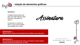 relação de elementos gráficos
Assinatura
O objetivo final da leitura da
peça. De nada adianta a peça
ficar boa e não saber de
quem é.
A premissa é a mesma do
texto, no que se diz respeito
ao contraste com o fundo
IMPORTANTE 1:
Seguir sempre o Manual de Identidade Visual da Marca para aplicações.
IMPORTANTE 2:
Em campanhas de lançamento da marca, use sempre a versão original,
mesmo que tenha que utilizar box ou strip.
 