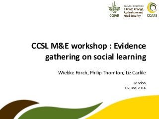 CCSL M&E workshop : Evidence
gathering on social learning
Wiebke Förch, Philip Thornton, Liz Carlile
London
16 June 2014
 