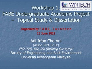 Workshop 1:
FABE Undergraduate Academic Project
   – Topical Study & Dissertation
         Organized by F A B E, T w i n t e c h
                    13 June 2012

                Adi Irfan Che-Ani
                  (Assoc. Prof. Sr Dr)
        PhD (FM), BSc, Dip (Building Surveying)
   Faculty of Engineering and Built Environment
          Universiti Kebangsaan Malaysia

                                                  1
 