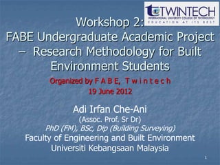 Workshop 2:
FABE Undergraduate Academic Project
  – Research Methodology for Built
       Environment Students
         Organized by F A B E, T w i n t e c h
                    19 June 2012

                Adi Irfan Che-Ani
                  (Assoc. Prof. Sr Dr)
        PhD (FM), BSc, Dip (Building Surveying)
   Faculty of Engineering and Built Environment
          Universiti Kebangsaan Malaysia
                                                  1
 