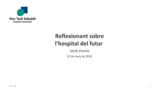 Reflexionant sobre
l’hospital del futur
Jordi Varela
22 de març de 2018
22-3-18 1
 
