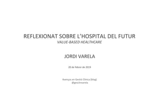 REFLEXIONAT SOBRE L’HOSPITAL DEL FUTUR
VALUE-BASED HEALTHCARE
JORDI VARELA
20 de febrer de 2019
Avenços en Gestió Clínica (blog)
@gesclinvarela
 