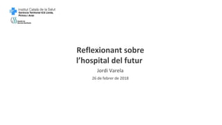 Reflexionant sobre
l’hospital del futur
Jordi Varela
26 de febrer de 2018
 