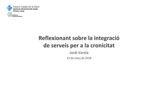 Reflexionant sobre la integració
de serveis per a la cronicitat
Jordi Varela
13 de març de 2018
 