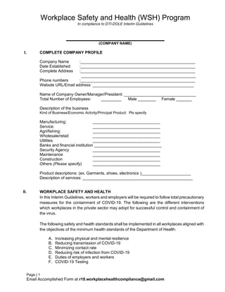 Page | 1
Email Accomplished Form at r10.workplacehealthcompliance@gmail.com
Workplace Safety and Health (WSH) Program
In compliance to DTI-DOLE Interim Guidelines
________________________
(COMPANY NAME)
I. COMPLETE COMPANY PROFILE
Company Name :___________________________________________________
Date Established :___________________________________________________
Complete Address :___________________________________________________
___________________________________________________
Phone numbers :___________________________________________________
Website URL/Email address: _____________________________________________
Name of Company Owner/Manager/President: ________________________________
Total Number of Employees: _________ Male ________ Female _______
Description of the business
Kind of Business/Economic Activity/Principal Product: Pls specify
Manufacturing: ______________________________
Service: ______________________________
Agri/fishing: ______________________________
Wholesale/retail ______________________________
Utilities ______________________________
Banks and financial institution ______________________________
Security Agency ______________________________
Maintenance ______________________________
Construction ______________________________
Others (Please specify) ______________________________
Product descriptions: (ex. Garments, shoes, electronics )______________________
Description of services: _________________________________________________
II. WORKPLACE SAFETY AND HEALTH
In this Interim Guidelines, workers and employers will be required to follow total precautionary
measures for the containment of COVID-19. The following are the different interventions
which workplaces in the private sector may adopt for successful control and containment of
the virus.
The following safety and health standards shall be implemented in all workplaces aligned with
the objectives of the minimum health standards of the Department of Health:
A. Increasing physical and mental resilience
B. Reducing transmission of COVID-19
C. Minimizing contact rate
D. Reducing risk of infection from COVID-19
E. Duties of employers and workers
F. COVID-19 Testing
 