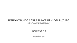 REFLEXIONANDO SOBRE EL HOSPITAL DEL FUTURO
VALUE-BASED HEALTHCARE
JORDI VARELA
8 de febrero de 2019
1
 