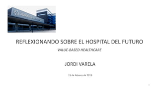 REFLEXIONANDO SOBRE EL HOSPITAL DEL FUTURO
VALUE-BASED HEALTHCARE
JORDI VARELA
15 de febrero de 2019
1
 