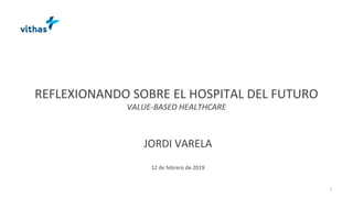 REFLEXIONANDO SOBRE EL HOSPITAL DEL FUTURO
VALUE-BASED HEALTHCARE
JORDI VARELA
12 de febrero de 2019
1
 