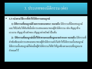3. ประเภทของนิติกรรม (ต่อ)
• 3.3 แบ่งตามวิธีการที่ทาให้นิติกรรมสมบูรณ์
1) นิติกรรมที่สมบูรณ์ด้วยการแสดงเจตนา หมายถึง นิติกรรมที่มีผลสมบูรณ์
และใช้บังคับได้ทันทีเมื่อมีการแสดงเจตนาของผู้ทานิติกรรม เช่นสัญญาจ้าง
แรงงาน สัญญาจ้างทาของ สัญญาเช่าทรัพย์เป็นต้น
2) นิติกรรมที่สมบูรณ์เมื่อได้ทาตามแบบที่กฎหมายกาหนด หมายถึง นิติกรรมที่
ลาพังเพียงแต่การแสดงเจตนาของผู้ทานิติกรรมยังไม่ทาให้นิติกรรมนั้นสมบูรณ์
นิติกรรมนั้นสมบูรณ์ก็ต่อเมื่อผู้ทานิติกรรมได้ทาให้ถูกต้องตามแบบที่กฎหมาย
กาหนดไว้
 