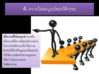 4. ความไม่สมบูรณ์ของนิติกรรม
นิติกรรมที่ไม่สมบูรณ์ หมายถึง
นิติกรรมที่มีความผิดปกติบางอย่าง
ในการก่อนิติกรรมนั้น ซึ่งความ
ผิดปกตินี้ทาให้กฎหมายไม่ยอมรับ
ให้นิติกรรมมีผลในทางกฎหมาย
ได้แก่ โมฆะกรรมและ
โมฆียะกรรม
 