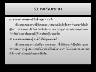 5.การแสดงเจตนา
5.1 การแสดงเจตนาต่อผู้รับซึ่งอยู่เฉพาะหน้า
เป็นการแสดงเจตนาที่ผู้แสดงเจตนาสามารถติดต่อสื่อสารทาความเข้าใจต่อ
ผู้รับการแสดงเจตนาได้ทันทีโดยไม่ต้องรอ เช่น การคุยกันต่อหน้า การคุยกันทาง
โทรศัพท์ การส่งโทรสารที่ผู้รับรอรับอยู่ในขณะนั้น
5.2 การแสดงเจตนาต่อผู้รับซึ่งไม่ได้อยู่เฉพาะหน้า
เป็นการแสดงเจตนาต่อผู้รับการแสดงเจตนาซึ่งมีลักษณะที่ผู้รับไม่สามารถ
ทราบเจตนาของผู้แสดงเจตนาได้ทันทีแต่ต้องทิ้งช่วงเวลา ได้แก่ การแสดงจดหมาย
อิเล็กทรอนิกส์ การส่งโทรเลข เป็นต้น
 