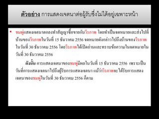 ตัวอย่าง การแสดงเจตนาต่อผู้รับซึ่งไม่ได้อยู่เฉพาะหน้า
• ชมพู่แสดงเจตนาตกลงทาสัญญาซื้อขายกับวีรภาพ โดยทาเป็นจดหมายและส่งไปที่
บ้านของวีรภาพในวันที่ 15 ธันวาคม 2556 จดหมายดังกล่าวไปถึงบ้านของวีรภาพ
ในวันที่ 30 ธันวาคม 2556 โดยวีรภาพได้เปิดอ่านและทราบข้อความในจดหมายใน
วันที่ 30 ธันวาคม 2556
ดังนั้น การแสดงเจตนาของชมพู่มีผลในวันที่ 15 ธันวาคม 2556 เพราะเป็น
วันที่การแสดงเจตนาไปถึงผู้รับการแสดงเจตนา แม้ว่าวีรภาพจะได้รับการแสดง
เจตนาของชมพู่ในวันที่ 30 ธันวาคม 2556 ก็ตาม
 