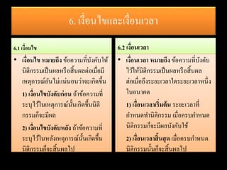 6. เงื่อนไขและเงื่อนเวลา
6.1 เงื่อนไข
• เงื่อนไข หมายถึง ข้อความที่บังคับให้
นิติกรรมเป็นผลหรือสิ้นผลต่อเมื่อมี
เหตุการณ์อันไม่แน่นอนว่าจะเกิดขึ้น
1) เงื่อนไขบังคับก่อน ถ้าข้อความที่
ระบุไว้ในเหตุการณ์นั้นเกิดขึ้นนิติ
กรรมก็จะมีผล
2) เงื่อนไขบังคับหลัง ถ้าข้อความที่
ระบุไว้ในหลังเหตุการณ์นั้นเกิดขึ้น
นิติกรรมก็จะสิ้นผลไป
6.2 เงื่อนเวลา
• เงื่อนเวลา หมายถึง ข้อความที่บังคับ
ไว้ให้นิติกรรมเป็นผลหรือสิ้นผล
ต่อเมื่อถึงระยะเวลาใดระยะเวลาหนึ่ง
ในอนาคต
1) เงื่อนเวลาเริ่มต้น ระยะเวลาที่
กาหนดทานิติกรรม เมื่อครบกาหนด
นิติกรรมก็จะมีผลบังคับใช้
2) เงื่อนเวลาสิ้นสุด เมื่อครบกาหนด
นิติกรรมนั้นก็จะสิ้นผลไป
 