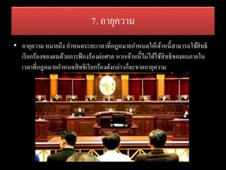 7. อายุความ
• อายุความ หมายถึง กาหนดระยะเวลาที่กฎหมายกาหนดให้เจ้าหนี้สามารถใช้สิทธิ
เรียกร้องของตนด้วยการฟ้องร้องต่อศาล หากเจ้าหนี้ไม่ได้ใช้สิทธิของตนภายใน
เวลาที่กฎหมายกาหนดสิทธิเรียกร้องดังกล่าวก็จะขาดอายุความ
 
