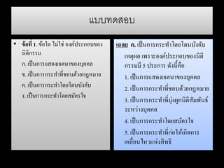 แบบทดสอบ
• ข้อที่ 1. ข้อใด ไม่ใช่ องค์ประกอบของ
นิติกรรม
ก. เป็นการแสดงเจตนาของบุคคล
ข. เป็นการกระทาที่ชอบด้วยกฎหมาย
ค. เป็นการกระทาโดยโดนบังคับ
ง. เป็นการกระทาโดยสมัครใจ
เฉลย ค. เป็นการกระทาโดยโดนบังคับ
เหตุผล เพราะองค์ประกอบของนิติ
กรรมมี 5 ประการ ดังนี้คือ
1. เป็นการแสดงเจตนาของบุคคล
2. เป็นการกระทาที่ชอบด้วยกฎหมาย
3. เป็นการกระทาที่มุ่งผูกนิติสัมพันธ์
ระหว่างบุคคล
4. เป็นการกระทาโดยสมัครใจ
5. เป็นการกระทาที่ก่อให้เกิดการ
เคลื่อนไหวแห่งสิทธิ
 