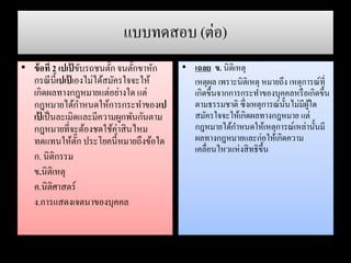 แบบทดสอบ (ต่อ)
• ข้อที่ 2 เปเป้ ขับรถชนตั๊ก จนตั๊กขาหัก
กรณีนี้เปเป้ เองไม่ได้สมัครใจจะให้
เกิดผลทางกฎหมายแต่อย่างใด แต่
กฎหมายได้กาหนดให้การกระทาของเป
เป้ เป็นละเมิดและมีความผูกพันกันตาม
กฎหมายที่จะต้องชดใช้ค่าสินไหม
ทดแทนให้ตั๊ก ประโยคนี้หมายถึงข้อใด
ก. นิติกรรม
ข.นิติเหตุ
ค.นิติศาสตร์
ง.การแสดงเจตนาของบุคคล
• เฉลย ข. นิติเหตุ
เหตุผล เพราะนิติเหตุ หมายถึง เหตุการณ์ที่
เกิดขึ้นจากการกระทาของบุคคลหรือเกิดขึ้น
ตามธรรมชาติ ซึ่งเหตุการณ์นั้นไม่มีผู้ใด
สมัครใจจะให้เกิดผลทางกฎหมาย แต่
กฎหมายได้กาหนดให้เหตุการณ์เหล่านั้นมี
ผลทางกฎหมายและก่อให้เกิดความ
เคลื่อนไหวแห่งสิทธิขึ้น
 