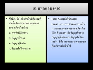 แบบทดสอบ (ต่อ)
• ข้อที่ 3. ข้อใดถือว่าเป็นนิติกรรมที่
เกิดขึ้นโดยการแสดงเจตนาของ
บุคคลเพียงฝ่ายเดียว
ก. การทาพินัยกรรม
ข. สัญญาซื้อขาย
ค. สัญญากู้ยืมเงิน
ง. สัญญาให้โดยเสน่หา
• เฉลย ก. การทาพินัยกรรม
เหตุผล เพราะการทาพินัยกรรมเป็น
การแสดงเจตนาของบุคคลเพียงฝ่าย
เดียว ซึ่งแตกต่างกับสัญญาซื้อขาย
สัญญากู้ยืมเงิน และสัญญาให้โดย
เสน่หา ที่ต้องแสดงเจตนาของบุคคล
ตั้งแต่สองฝ่ายขึ้นไป
 