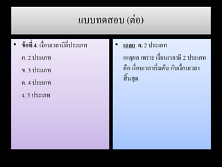 แบบทดสอบ (ต่อ)
• ข้อที่ 4. เงื่อนเวลามีกี่ประเภท
ก. 2 ประเภท
ข. 3 ประเภท
ค. 4 ประเภท
ง. 5 ประเภท
• เฉลย ก. 2 ประเภท
เหตุผล เพราะ เงื่อนเวลามี 2 ประเภท
คือ เงื่อนเวลาเริ่มต้น กับเงื่อนเวลา
สิ้นสุด
 