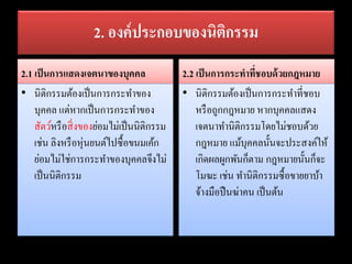 2. องค์ประกอบของนิติกรรม
2.1 เป็นการแสดงเจตนาของบุคคล
• นิติกรรมต้องเป็นการกระทาของ
บุคคล แต่หากเป็นการกระทาของ
สัตว์หรือสิ่งของย่อมไม่เป็นนิติกรรม
เช่น ลิงหรือหุ่นยนต์ไปซื้อขนมเค้ก
ย่อมไม่ใช่การกระทาของบุคคลจึงไม่
เป็นนิติกรรม
2.2 เป็นการกระทาที่ชอบด้วยกฎหมาย
• นิติกรรมต้องเป็นการกระทาที่ชอบ
หรือถูกกฎหมาย หากบุคคลแสดง
เจตนาทานิติกรรมโดยไม่ชอบด้วย
กฎหมาย แม้บุคคลนั้นจะประสงค์ให้
เกิดผลผูกพันก็ตาม กฎหมายนั้นก็จะ
โมฆะ เช่น ทานิติกรรมซื้อขายยาบ้า
จ้างมือปืนฆ่าคน เป็นต้น
 