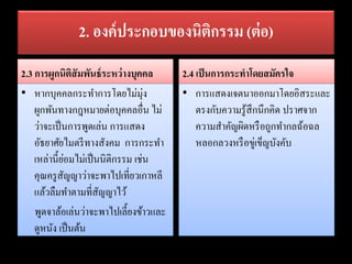 2. องค์ประกอบของนิติกรรม (ต่อ)
2.3 การผูกนิติสัมพันธ์ระหว่างบุคคล
• หากบุคคลกระทาการโดยไม่มุ่ง
ผูกพันทางกฎหมายต่อบุคคลอื่น ไม่
ว่าจะเป็นการพูดเล่น การแสดง
อัธยาศัยไมตรีทางสังคม การกระทา
เหล่านี้ย่อมไม่เป็นนิติกรรม เช่น
คุณครูสัญญาว่าจะพาไปเที่ยวเกาหลี
แล้วลืมทาตามที่สัญญาไว้
พูดจาล้อเล่นว่าจะพาไปเลี้ยงข้าวและ
ดูหนัง เป็นต้น
2.4 เป็นการกระทาโดยสมัครใจ
• การแสดงเจตนาออกมาโดยอิสระและ
ตรงกับความรู้สึกนึกคิด ปราศจาก
ความสาคัญผิดหรือถูกทากลฉ้อฉล
หลอกลวงหรือขู่เข็ญบังคับ
 