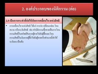 2. องค์ประกอบของนิติกรรม (ต่อ)
2.5 เป็นการกระทาที่ก่อให้เกิดการเคลื่อนไหวแห่งสิทธิ
• การเคลื่อนไหวแห่งสิทธิ ได้แก่ การก่อ เปลี่ยนแปลง โอน
สงวน หรือระงับสิทธิ เช่น ทานิติกรรมซื้อขายเป็นการโอน
กรรมสิทธิ์ในทรัพย์สินจากผู้ขายไปยังผู้ซื้อและโอน
กรรมสิทธิ์ในเงินจากผู้ซื้อไปยังผู้ขายหรือชาระหนี้ทาให้
ระงับลง เป็นต้น
 