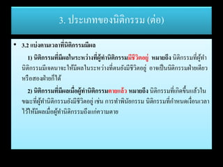 3. ประเภทของนิติกรรม (ต่อ)
• 3.2 แบ่งตามเวลาที่นิติกรรมมีผล
1) นิติกรรมที่มีผลในระหว่างที่ผู้ทานิติกรรมมีชีวิตอยู่ หมายถึง นิติกรรมที่ผู้ทา
นิติกรรมมีเจตนาจะให้มีผลในระหว่างที่ตนยังมีชีวิตอยู่ อาจเป็นนิติกรรมฝ่ายเดียว
หรือสองฝ่ายก็ได้
2) นิติกรรมที่มีผลเมื่อผู้ทานิติกรรมตายแล้ว หมายถึง นิติกรรมที่เกิดขึ้นแล้วใน
ขณะที่ผู้ทานิติกรรมยังมีชีวิตอยู่ เช่น การทาพินัยกรรม นิติกรรมที่กาหนดเงื่อนเวลา
ไว้ให้มีผลเมื่อผู้ทานิติกรรมถึงแก่ความตาย
 