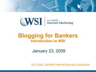 Blogging for Bankers Introduction to WSI January 23, 2009 Eric Cook, Certified Internet Business Consultant 