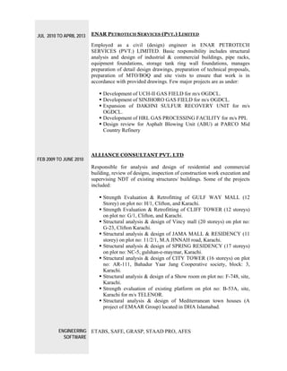 JUL 2010 TO APRIL 2013
FEB 2009 TO JUNE 2010
ENGINEERING
SOFTWARE
ENAR PETROTECH SERVICES (PVT.) LIMITED
Employed as a civil (design) engineer in ENAR PETROTECH
SERVICES (PVT.) LIMITED. Basic responsibility includes structural
analysis and design of industrial & commercial buildings, pipe racks,
equipment foundations, storage tank ring wall foundations, manages
preparation of detail design drawings, preparation of technical proposals,
preparation of MTO/BOQ and site visits to ensure that work is in
accordance with provided drawings. Few major projects are as under:
 Development of UCH-II GAS FIELD for m/s OGDCL.
 Development of SINJHORO GAS FIELD for m/s OGDCL.
 Expansion of DAKHNI SULFUR RECOVERY UNIT for m/s
OGDCL.
 Development of HRL GAS PROCESSING FACILITY for m/s PPL
 Design review for Asphalt Blowing Unit (ABU) at PARCO Mid
Country Refinery
ALLIANCE CONSULTANT PVT. LTD
Responsible for analysis and design of residential and commercial
building, review of designs, inspection of construction work execution and
supervising NDT of existing structures/ buildings. Some of the projects
included:
 Strength Evaluation & Retrofitting of GULF WAY MALL (12
Storey) on plot no: H/1, Clifton, and Karachi.
 Strength Evaluation & Retrofitting of CLIFF TOWER (12 storeys)
on plot no: G/1, Clifton, and Karachi.
 Structural analysis & design of Vincy mall (20 storeys) on plot no:
G-23, Clifton Karachi.
 Structural analysis & design of JAMA MALL & RESIDENCY (11
storey) on plot no: 11/2/1, M.A JINNAH road, Karachi.
 Structural analysis & design of SPRING RESIDENCY (17 storeys)
on plot no: NC-5, gulshan-e-maymar, Karachi.
 Structural analysis & design of CITY TOWER (16 storeys) on plot
no: AR-111, Bahadur Yaar Jang Cooperative society, block: 3,
Karachi.
 Structural analysis & design of a Show room on plot no: F-748, site,
Karachi.
 Strength evaluation of existing platform on plot no: B-53A, site,
Karachi for m/s TELENOR.
 Structural analysis & design of Mediterranean town houses (A
project of EMAAR Group) located in DHA Islamabad.
ETABS, SAFE, GRASP, STAAD PRO, AFES
 