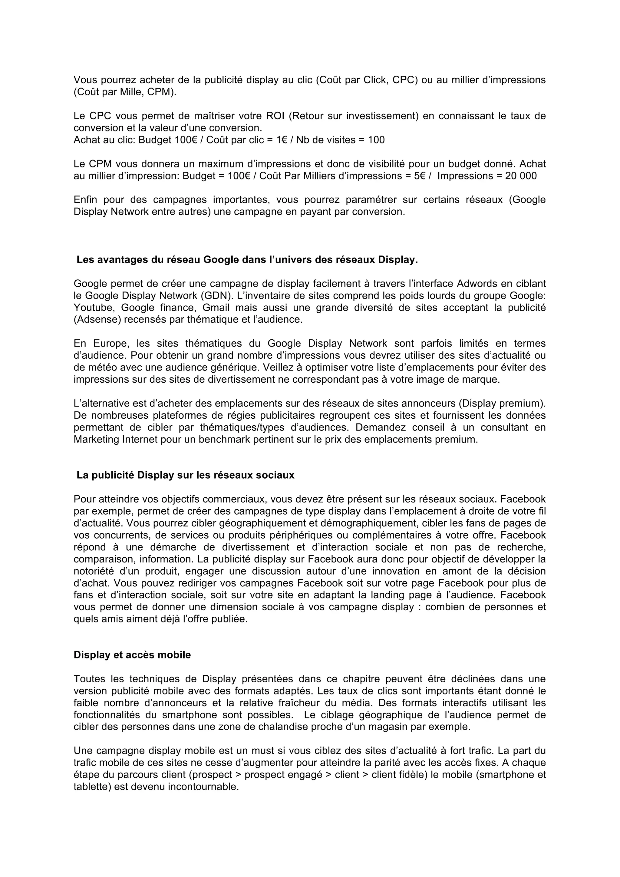 Vous pourrez acheter de la publicité display au clic (Coût par Click, CPC) ou au millier d’impressions
(Coût par Mille, CPM).
Le CPC vous permet de maîtriser votre ROI (Retour sur investissement) en connaissant le taux de
conversion et la valeur d’une conversion.
Achat au clic: Budget 100€ / Coût par clic = 1€ / Nb de visites = 100
Le CPM vous donnera un maximum d’impressions et donc de visibilité pour un budget donné. Achat
au millier d’impression: Budget = 100€ / Coût Par Milliers d’impressions = 5€ / Impressions = 20 000
Enfin pour des campagnes importantes, vous pourrez paramétrer sur certains réseaux (Google
Display Network entre autres) une campagne en payant par conversion.

Les avantages du réseau Google dans l’univers des réseaux Display.
Google permet de créer une campagne de display facilement à travers l’interface Adwords en ciblant
le Google Display Network (GDN). L’inventaire de sites comprend les poids lourds du groupe Google:
Youtube, Google finance, Gmail mais aussi une grande diversité de sites acceptant la publicité
(Adsense) recensés par thématique et l’audience.
En Europe, les sites thématiques du Google Display Network sont parfois limités en termes
d’audience. Pour obtenir un grand nombre d’impressions vous devrez utiliser des sites d’actualité ou
de météo avec une audience générique. Veillez à optimiser votre liste d’emplacements pour éviter des
impressions sur des sites de divertissement ne correspondant pas à votre image de marque.
L’alternative est d’acheter des emplacements sur des réseaux de sites annonceurs (Display premium).
De nombreuses plateformes de régies publicitaires regroupent ces sites et fournissent les données
permettant de cibler par thématiques/types d’audiences. Demandez conseil à un consultant en
Marketing Internet pour un benchmark pertinent sur le prix des emplacements premium.
La publicité Display sur les réseaux sociaux
Pour atteindre vos objectifs commerciaux, vous devez être présent sur les réseaux sociaux. Facebook
par exemple, permet de créer des campagnes de type display dans l’emplacement à droite de votre fil
d’actualité. Vous pourrez cibler géographiquement et démographiquement, cibler les fans de pages de
vos concurrents, de services ou produits périphériques ou complémentaires à votre offre. Facebook
répond à une démarche de divertissement et d’interaction sociale et non pas de recherche,
comparaison, information. La publicité display sur Facebook aura donc pour objectif de développer la
notoriété d’un produit, engager une discussion autour d’une innovation en amont de la décision
d’achat. Vous pouvez rediriger vos campagnes Facebook soit sur votre page Facebook pour plus de
fans et d’interaction sociale, soit sur votre site en adaptant la landing page à l’audience. Facebook
vous permet de donner une dimension sociale à vos campagne display : combien de personnes et
quels amis aiment déjà l’offre publiée.
Display et accès mobile
Toutes les techniques de Display présentées dans ce chapitre peuvent être déclinées dans une
version publicité mobile avec des formats adaptés. Les taux de clics sont importants étant donné le
faible nombre d’annonceurs et la relative fraîcheur du média. Des formats interactifs utilisant les
fonctionnalités du smartphone sont possibles. Le ciblage géographique de l’audience permet de
cibler des personnes dans une zone de chalandise proche d’un magasin par exemple.
Une campagne display mobile est un must si vous ciblez des sites d’actualité à fort trafic. La part du
trafic mobile de ces sites ne cesse d’augmenter pour atteindre la parité avec les accès fixes. A chaque
étape du parcours client (prospect > prospect engagé > client > client fidèle) le mobile (smartphone et
tablette) est devenu incontournable.

 