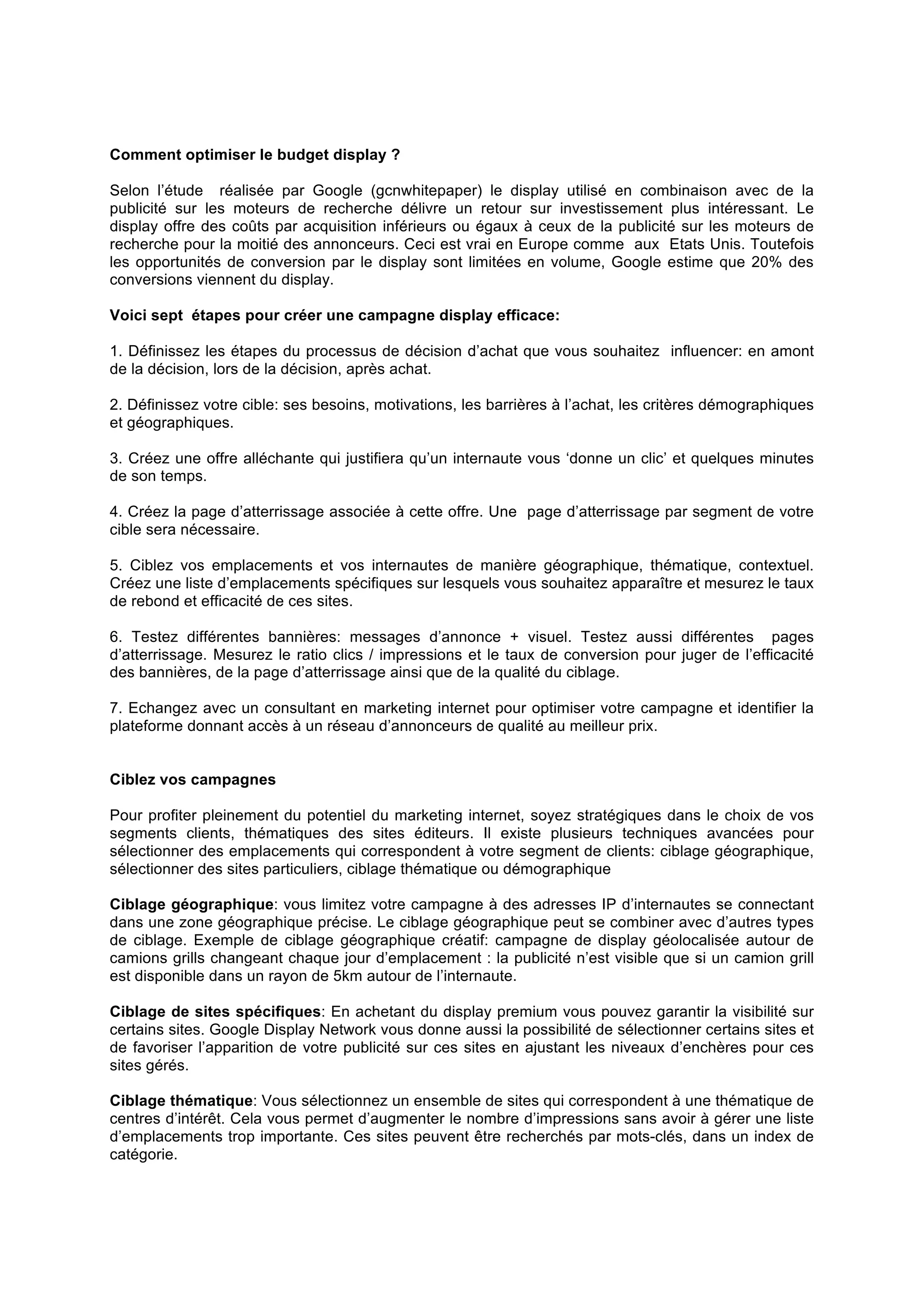 Comment optimiser le budget display ?
Selon l’étude réalisée par Google (gcnwhitepaper) le display utilisé en combinaison avec de la
publicité sur les moteurs de recherche délivre un retour sur investissement plus intéressant. Le
display offre des coûts par acquisition inférieurs ou égaux à ceux de la publicité sur les moteurs de
recherche pour la moitié des annonceurs. Ceci est vrai en Europe comme aux Etats Unis. Toutefois
les opportunités de conversion par le display sont limitées en volume, Google estime que 20% des
conversions viennent du display.
Voici sept étapes pour créer une campagne display efficace:
1. Définissez les étapes du processus de décision d’achat que vous souhaitez influencer: en amont
de la décision, lors de la décision, après achat.
2. Définissez votre cible: ses besoins, motivations, les barrières à l’achat, les critères démographiques
et géographiques.
3. Créez une offre alléchante qui justifiera qu’un internaute vous ‘donne un clic’ et quelques minutes
de son temps.
4. Créez la page d’atterrissage associée à cette offre. Une page d’atterrissage par segment de votre
cible sera nécessaire.
5. Ciblez vos emplacements et vos internautes de manière géographique, thématique, contextuel.
Créez une liste d’emplacements spécifiques sur lesquels vous souhaitez apparaître et mesurez le taux
de rebond et efficacité de ces sites.
6. Testez différentes bannières: messages d’annonce + visuel. Testez aussi différentes pages
d’atterrissage. Mesurez le ratio clics / impressions et le taux de conversion pour juger de l’efficacité
des bannières, de la page d’atterrissage ainsi que de la qualité du ciblage.
7. Echangez avec un consultant en marketing internet pour optimiser votre campagne et identifier la
plateforme donnant accès à un réseau d’annonceurs de qualité au meilleur prix.
Ciblez vos campagnes
Pour profiter pleinement du potentiel du marketing internet, soyez stratégiques dans le choix de vos
segments clients, thématiques des sites éditeurs. Il existe plusieurs techniques avancées pour
sélectionner des emplacements qui correspondent à votre segment de clients: ciblage géographique,
sélectionner des sites particuliers, ciblage thématique ou démographique
Ciblage géographique: vous limitez votre campagne à des adresses IP d’internautes se connectant
dans une zone géographique précise. Le ciblage géographique peut se combiner avec d’autres types
de ciblage. Exemple de ciblage géographique créatif: campagne de display géolocalisée autour de
camions grills changeant chaque jour d’emplacement : la publicité n’est visible que si un camion grill
est disponible dans un rayon de 5km autour de l’internaute.
Ciblage de sites spécifiques: En achetant du display premium vous pouvez garantir la visibilité sur
certains sites. Google Display Network vous donne aussi la possibilité de sélectionner certains sites et
de favoriser l’apparition de votre publicité sur ces sites en ajustant les niveaux d’enchères pour ces
sites gérés.
Ciblage thématique: Vous sélectionnez un ensemble de sites qui correspondent à une thématique de
centres d’intérêt. Cela vous permet d’augmenter le nombre d’impressions sans avoir à gérer une liste
d’emplacements trop importante. Ces sites peuvent être recherchés par mots-clés, dans un index de
catégorie.

 