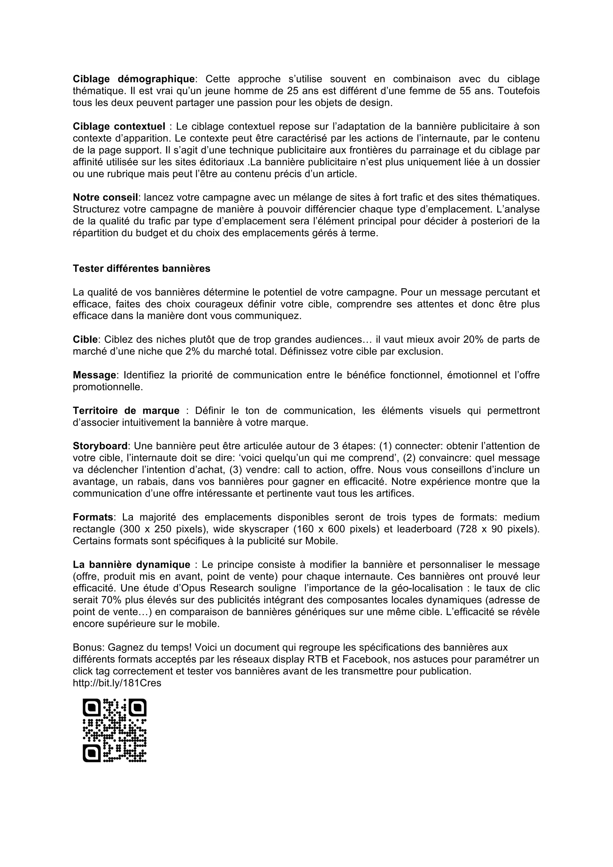 Ciblage démographique: Cette approche s’utilise souvent en combinaison avec du ciblage
thématique. Il est vrai qu’un jeune homme de 25 ans est différent d’une femme de 55 ans. Toutefois
tous les deux peuvent partager une passion pour les objets de design.
Ciblage contextuel : Le ciblage contextuel repose sur l’adaptation de la bannière publicitaire à son
contexte d’apparition. Le contexte peut être caractérisé par les actions de l’internaute, par le contenu
de la page support. Il s’agit d’une technique publicitaire aux frontières du parrainage et du ciblage par
affinité utilisée sur les sites éditoriaux .La bannière publicitaire n’est plus uniquement liée à un dossier
ou une rubrique mais peut l’être au contenu précis d’un article.
Notre conseil: lancez votre campagne avec un mélange de sites à fort trafic et des sites thématiques.
Structurez votre campagne de manière à pouvoir différencier chaque type d’emplacement. L’analyse
de la qualité du trafic par type d’emplacement sera l’élément principal pour décider à posteriori de la
répartition du budget et du choix des emplacements gérés à terme.
Tester différentes bannières
La qualité de vos bannières détermine le potentiel de votre campagne. Pour un message percutant et
efficace, faites des choix courageux définir votre cible, comprendre ses attentes et donc être plus
efficace dans la manière dont vous communiquez.
Cible: Ciblez des niches plutôt que de trop grandes audiences… il vaut mieux avoir 20% de parts de
marché d’une niche que 2% du marché total. Définissez votre cible par exclusion.
Message: Identifiez la priorité de communication entre le bénéfice fonctionnel, émotionnel et l’offre
promotionnelle.
Territoire de marque : Définir le ton de communication, les éléments visuels qui permettront
d’associer intuitivement la bannière à votre marque.
Storyboard: Une bannière peut être articulée autour de 3 étapes: (1) connecter: obtenir l’attention de
votre cible, l’internaute doit se dire: ‘voici quelqu’un qui me comprend’, (2) convaincre: quel message
va déclencher l’intention d’achat, (3) vendre: call to action, offre. Nous vous conseillons d’inclure un
avantage, un rabais, dans vos bannières pour gagner en efficacité. Notre expérience montre que la
communication d’une offre intéressante et pertinente vaut tous les artifices.
Formats: La majorité des emplacements disponibles seront de trois types de formats: medium
rectangle (300 x 250 pixels), wide skyscraper (160 x 600 pixels) et leaderboard (728 x 90 pixels).
Certains formats sont spécifiques à la publicité sur Mobile.
La bannière dynamique : Le principe consiste à modifier la bannière et personnaliser le message
(offre, produit mis en avant, point de vente) pour chaque internaute. Ces bannières ont prouvé leur
efficacité. Une étude d’Opus Research souligne l’importance de la géo-localisation : le taux de clic
serait 70% plus élevés sur des publicités intégrant des composantes locales dynamiques (adresse de
point de vente…) en comparaison de bannières génériques sur une même cible. L’efficacité se révèle
encore supérieure sur le mobile.
Bonus: Gagnez du temps! Voici un document qui regroupe les spécifications des bannières aux
différents formats acceptés par les réseaux display RTB et Facebook, nos astuces pour paramétrer un
click tag correctement et tester vos bannières avant de les transmettre pour publication.
http://bit.ly/181Cres

 
