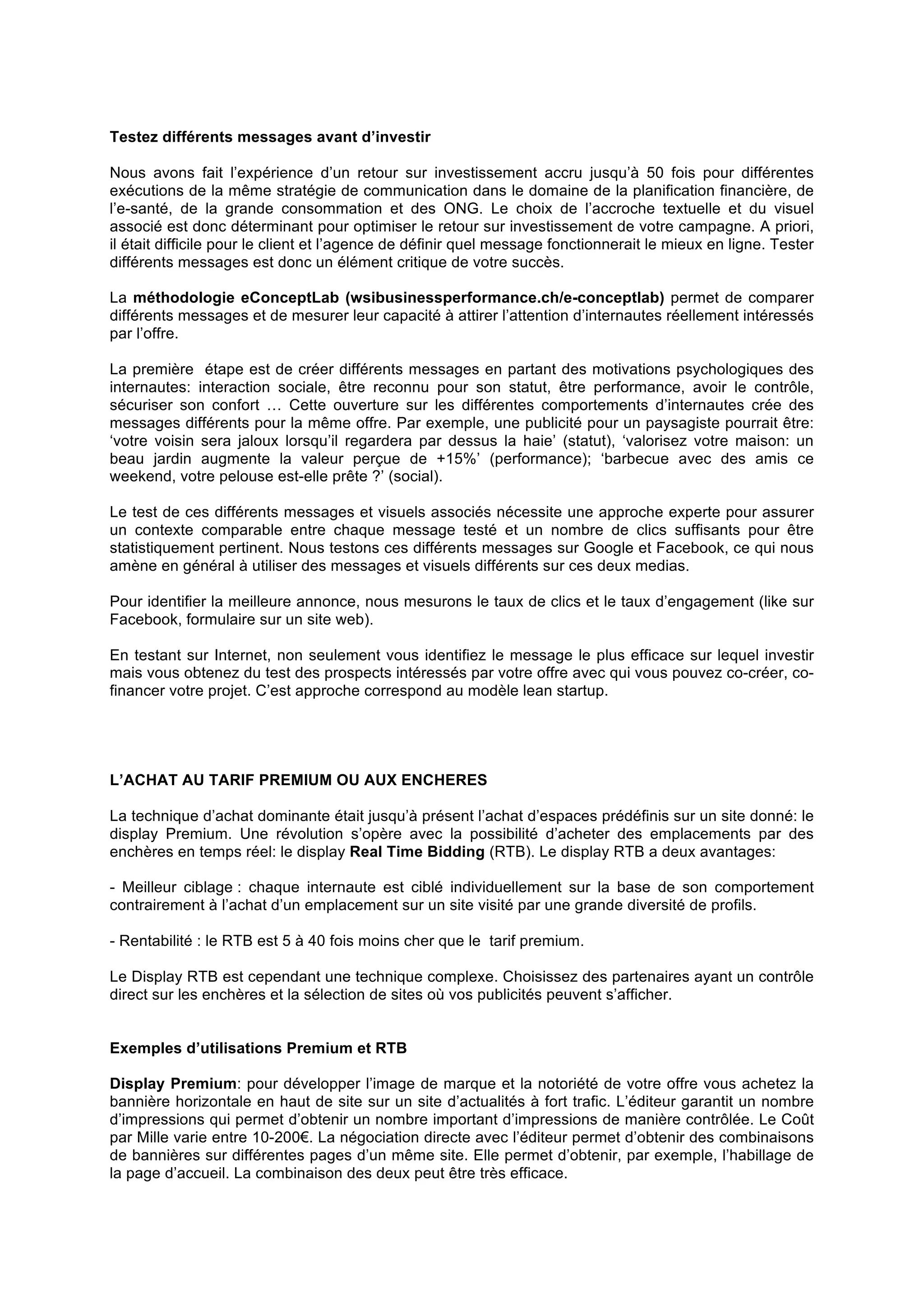 Testez différents messages avant d’investir
Nous avons fait l’expérience d’un retour sur investissement accru jusqu’à 50 fois pour différentes
exécutions de la même stratégie de communication dans le domaine de la planification financière, de
l’e-santé, de la grande consommation et des ONG. Le choix de l’accroche textuelle et du visuel
associé est donc déterminant pour optimiser le retour sur investissement de votre campagne. A priori,
il était difficile pour le client et l’agence de définir quel message fonctionnerait le mieux en ligne. Tester
différents messages est donc un élément critique de votre succès.
La méthodologie eConceptLab (wsibusinessperformance.ch/e-conceptlab) permet de comparer
différents messages et de mesurer leur capacité à attirer l’attention d’internautes réellement intéressés
par l’offre.
La première étape est de créer différents messages en partant des motivations psychologiques des
internautes: interaction sociale, être reconnu pour son statut, être performance, avoir le contrôle,
sécuriser son confort … Cette ouverture sur les différentes comportements d’internautes crée des
messages différents pour la même offre. Par exemple, une publicité pour un paysagiste pourrait être:
‘votre voisin sera jaloux lorsqu’il regardera par dessus la haie’ (statut), ‘valorisez votre maison: un
beau jardin augmente la valeur perçue de +15%’ (performance); ‘barbecue avec des amis ce
weekend, votre pelouse est-elle prête ?’ (social).
Le test de ces différents messages et visuels associés nécessite une approche experte pour assurer
un contexte comparable entre chaque message testé et un nombre de clics suffisants pour être
statistiquement pertinent. Nous testons ces différents messages sur Google et Facebook, ce qui nous
amène en général à utiliser des messages et visuels différents sur ces deux medias.
Pour identifier la meilleure annonce, nous mesurons le taux de clics et le taux d’engagement (like sur
Facebook, formulaire sur un site web).
En testant sur Internet, non seulement vous identifiez le message le plus efficace sur lequel investir
mais vous obtenez du test des prospects intéressés par votre offre avec qui vous pouvez co-créer, cofinancer votre projet. C’est approche correspond au modèle lean startup.

L’ACHAT AU TARIF PREMIUM OU AUX ENCHERES
La technique d’achat dominante était jusqu’à présent l’achat d’espaces prédéfinis sur un site donné: le
display Premium. Une révolution s’opère avec la possibilité d’acheter des emplacements par des
enchères en temps réel: le display Real Time Bidding (RTB). Le display RTB a deux avantages:
- Meilleur ciblage : chaque internaute est ciblé individuellement sur la base de son comportement
contrairement à l’achat d’un emplacement sur un site visité par une grande diversité de profils.
- Rentabilité : le RTB est 5 à 40 fois moins cher que le tarif premium.
Le Display RTB est cependant une technique complexe. Choisissez des partenaires ayant un contrôle
direct sur les enchères et la sélection de sites où vos publicités peuvent s’afficher.
Exemples d’utilisations Premium et RTB
Display Premium: pour développer l’image de marque et la notoriété de votre offre vous achetez la
bannière horizontale en haut de site sur un site d’actualités à fort trafic. L’éditeur garantit un nombre
d’impressions qui permet d’obtenir un nombre important d’impressions de manière contrôlée. Le Coût
par Mille varie entre 10-200€. La négociation directe avec l’éditeur permet d’obtenir des combinaisons
de bannières sur différentes pages d’un même site. Elle permet d’obtenir, par exemple, l’habillage de
la page d’accueil. La combinaison des deux peut être très efficace.

 