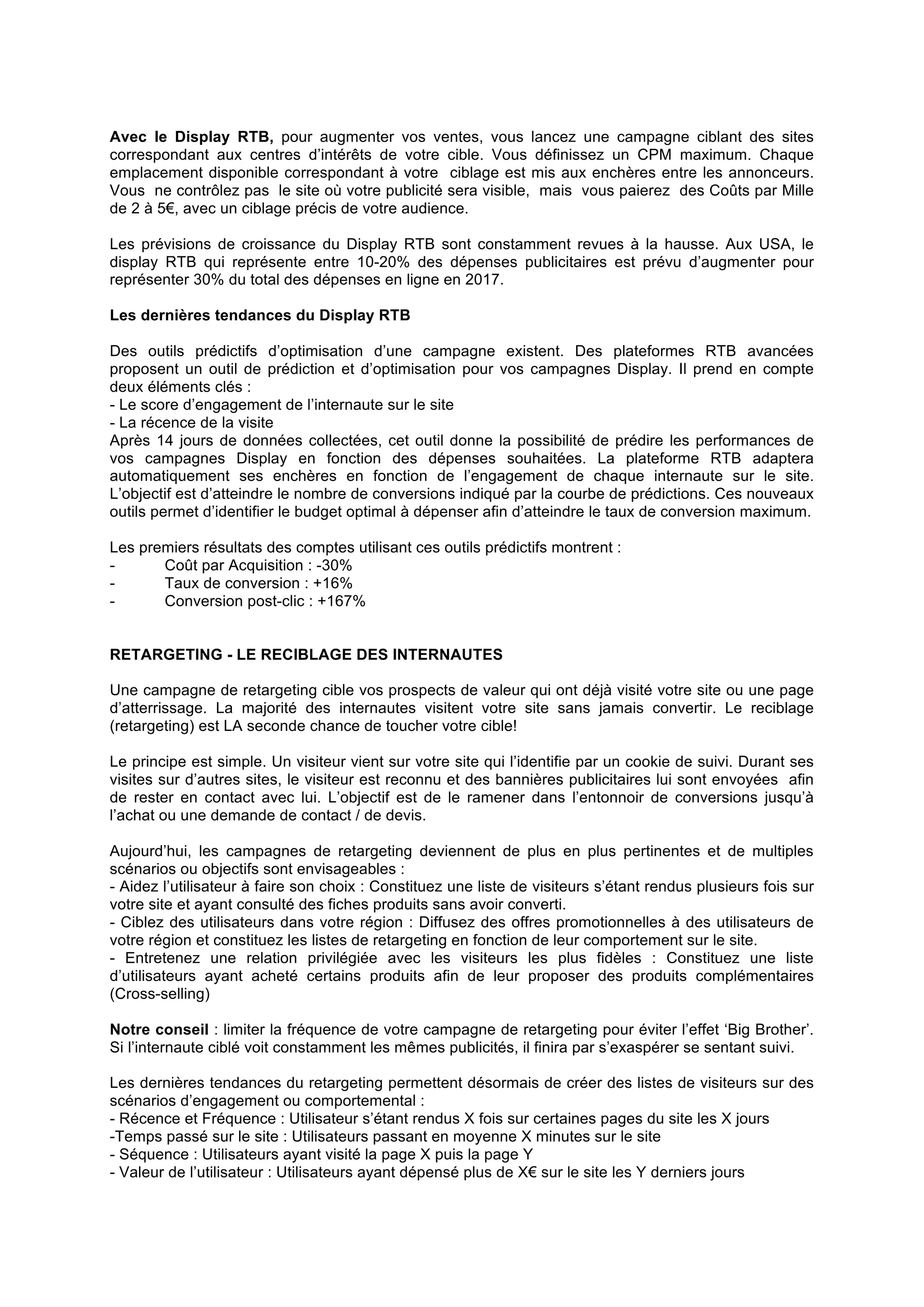 Avec le Display RTB, pour augmenter vos ventes, vous lancez une campagne ciblant des sites
correspondant aux centres d’intérêts de votre cible. Vous définissez un CPM maximum. Chaque
emplacement disponible correspondant à votre ciblage est mis aux enchères entre les annonceurs.
Vous ne contrôlez pas le site où votre publicité sera visible, mais vous paierez des Coûts par Mille
de 2 à 5€, avec un ciblage précis de votre audience.
Les prévisions de croissance du Display RTB sont constamment revues à la hausse. Aux USA, le
display RTB qui représente entre 10-20% des dépenses publicitaires est prévu d’augmenter pour
représenter 30% du total des dépenses en ligne en 2017.
Les dernières tendances du Display RTB
Des outils prédictifs d’optimisation d’une campagne existent. Des plateformes RTB avancées
proposent un outil de prédiction et d’optimisation pour vos campagnes Display. Il prend en compte
deux éléments clés :
- Le score d’engagement de l’internaute sur le site
- La récence de la visite
Après 14 jours de données collectées, cet outil donne la possibilité de prédire les performances de
vos campagnes Display en fonction des dépenses souhaitées. La plateforme RTB adaptera
automatiquement ses enchères en fonction de l’engagement de chaque internaute sur le site.
L’objectif est d’atteindre le nombre de conversions indiqué par la courbe de prédictions. Ces nouveaux
outils permet d’identifier le budget optimal à dépenser afin d’atteindre le taux de conversion maximum.
Les premiers résultats des comptes utilisant ces outils prédictifs montrent :
Coût par Acquisition : -30%
Taux de conversion : +16%
Conversion post-clic : +167%
RETARGETING - LE RECIBLAGE DES INTERNAUTES
Une campagne de retargeting cible vos prospects de valeur qui ont déjà visité votre site ou une page
d’atterrissage. La majorité des internautes visitent votre site sans jamais convertir. Le reciblage
(retargeting) est LA seconde chance de toucher votre cible!
Le principe est simple. Un visiteur vient sur votre site qui l’identifie par un cookie de suivi. Durant ses
visites sur d’autres sites, le visiteur est reconnu et des bannières publicitaires lui sont envoyées afin
de rester en contact avec lui. L’objectif est de le ramener dans l’entonnoir de conversions jusqu’à
l’achat ou une demande de contact / de devis.
Aujourd’hui, les campagnes de retargeting deviennent de plus en plus pertinentes et de multiples
scénarios ou objectifs sont envisageables :
- Aidez l’utilisateur à faire son choix : Constituez une liste de visiteurs s’étant rendus plusieurs fois sur
votre site et ayant consulté des fiches produits sans avoir converti.
- Ciblez des utilisateurs dans votre région : Diffusez des offres promotionnelles à des utilisateurs de
votre région et constituez les listes de retargeting en fonction de leur comportement sur le site.
- Entretenez une relation privilégiée avec les visiteurs les plus fidèles : Constituez une liste
d’utilisateurs ayant acheté certains produits afin de leur proposer des produits complémentaires
(Cross-selling)
Notre conseil : limiter la fréquence de votre campagne de retargeting pour éviter l’effet ‘Big Brother’.
Si l’internaute ciblé voit constamment les mêmes publicités, il finira par s’exaspérer se sentant suivi.
Les dernières tendances du retargeting permettent désormais de créer des listes de visiteurs sur des
scénarios d’engagement ou comportemental :
- Récence et Fréquence : Utilisateur s’étant rendus X fois sur certaines pages du site les X jours
-Temps passé sur le site : Utilisateurs passant en moyenne X minutes sur le site
- Séquence : Utilisateurs ayant visité la page X puis la page Y
- Valeur de l’utilisateur : Utilisateurs ayant dépensé plus de X€ sur le site les Y derniers jours

 